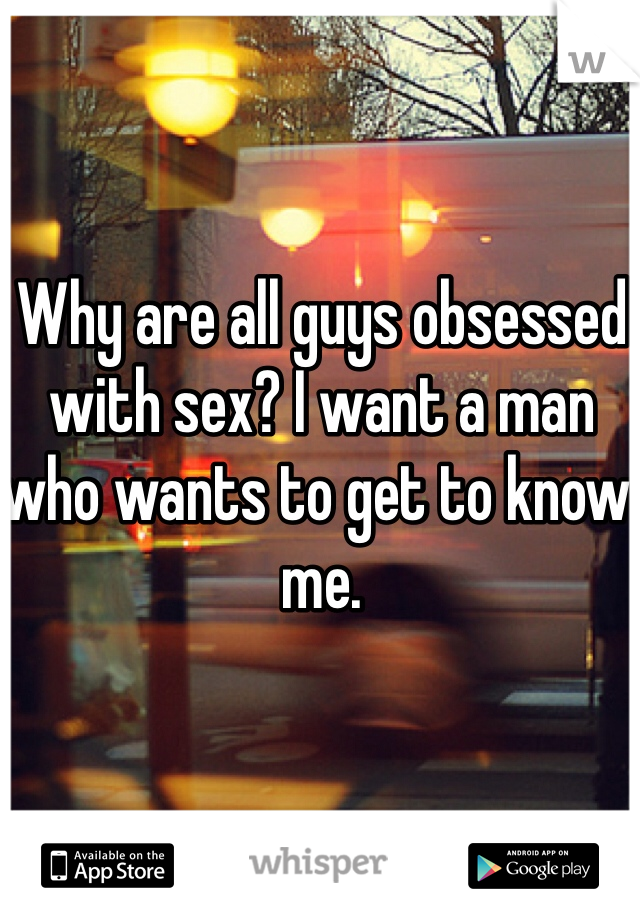 Why are all guys obsessed with sex? I want a man who wants to get to know me. 