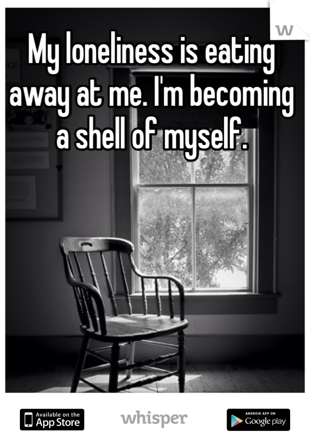 My loneliness is eating away at me. I'm becoming a shell of myself.