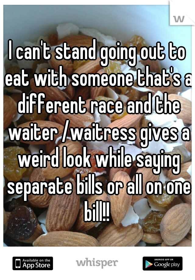 I can't stand going out to eat with someone that's a different race and the waiter /waitress gives a weird look while saying separate bills or all on one bill!! 