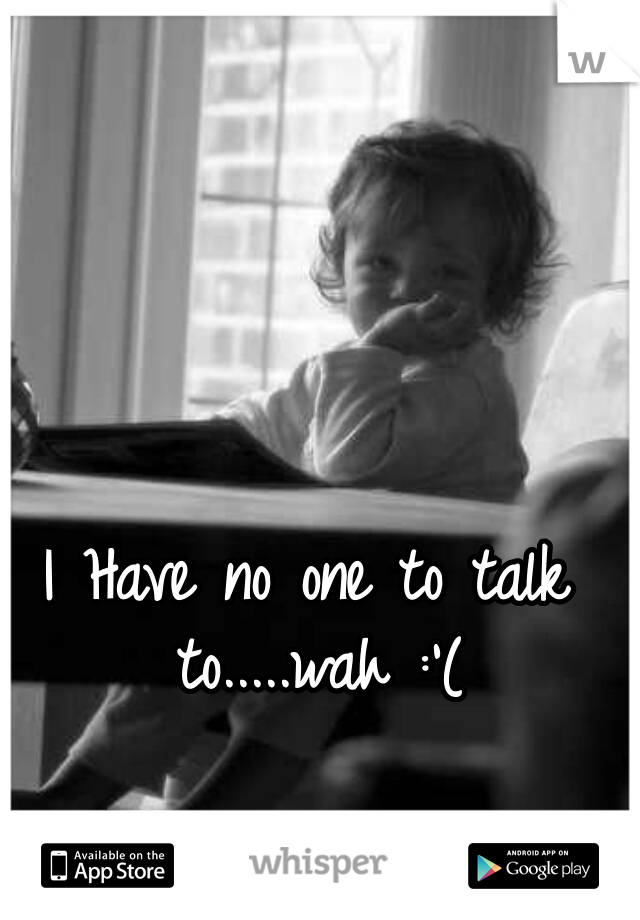 I Have no one to talk to.....wah :'(