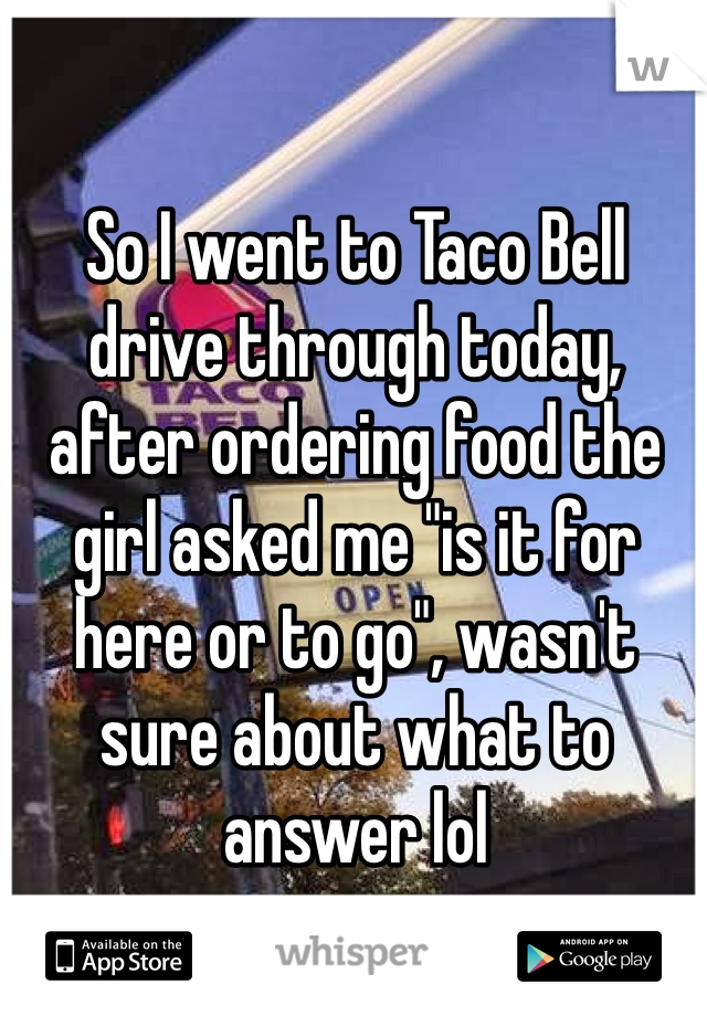 So I went to Taco Bell drive through today, after ordering food the girl asked me "is it for here or to go", wasn't sure about what to answer lol