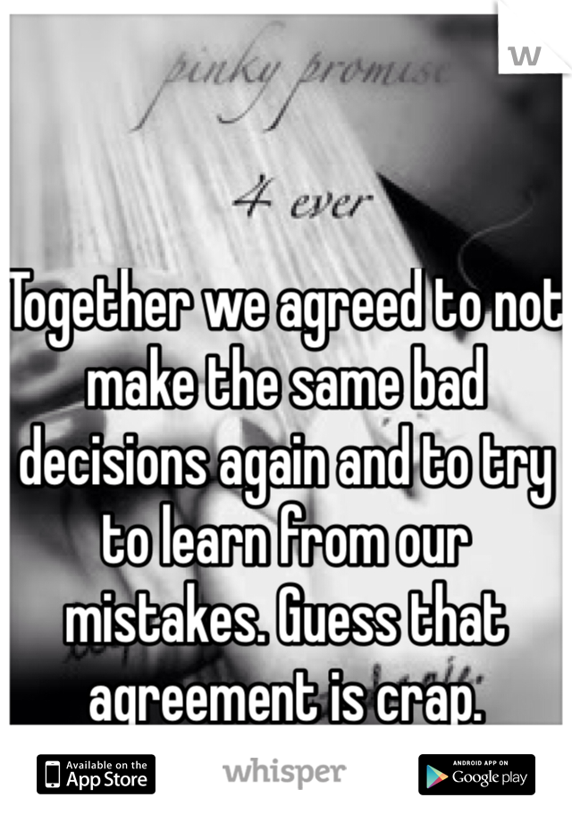 Together we agreed to not make the same bad decisions again and to try to learn from our mistakes. Guess that agreement is crap. 