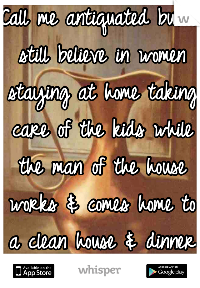 Call me antiquated but i still believe in women staying at home taking care of the kids while the man of the house works & comes home to a clean house & dinner ready :D 