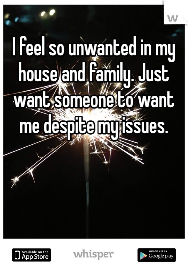 I feel so unwanted in my house and family. Just want someone to want me despite my issues.