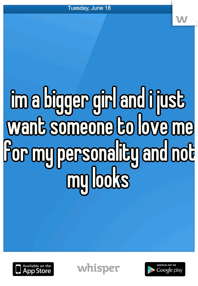 im a bigger girl and i just want someone to love me for my personality and not my looks 