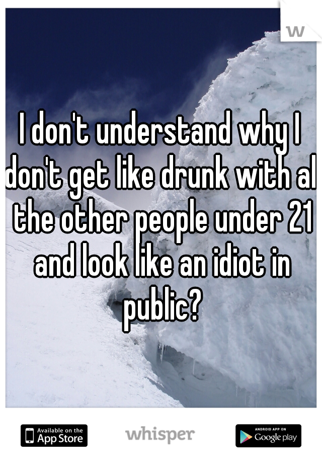 I don't understand why I don't get like drunk with all the other people under 21 and look like an idiot in public?