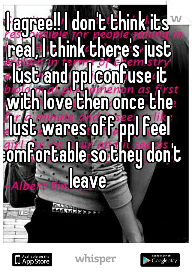 I agree!! I don't think its real, I think there's just lust and ppl confuse it with love then once the lust wares off ppl feel comfortable so they don't leave 