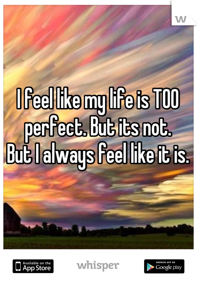 I feel like my life is TOO perfect. But its not. 
But I always feel like it is.