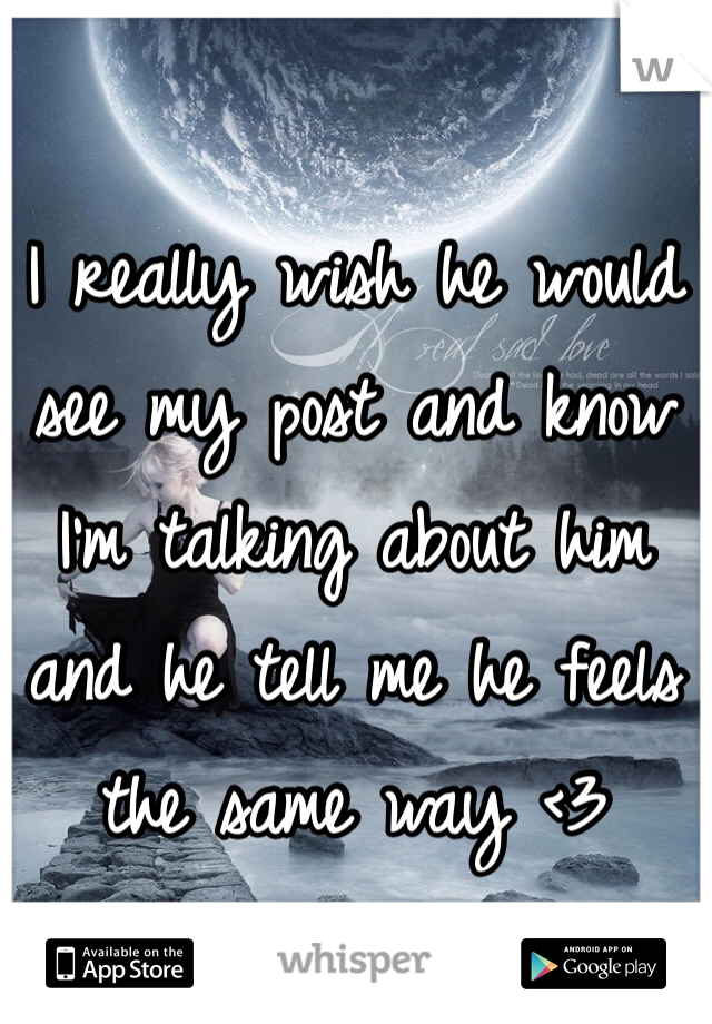 I really wish he would see my post and know I'm talking about him and he tell me he feels the same way <3