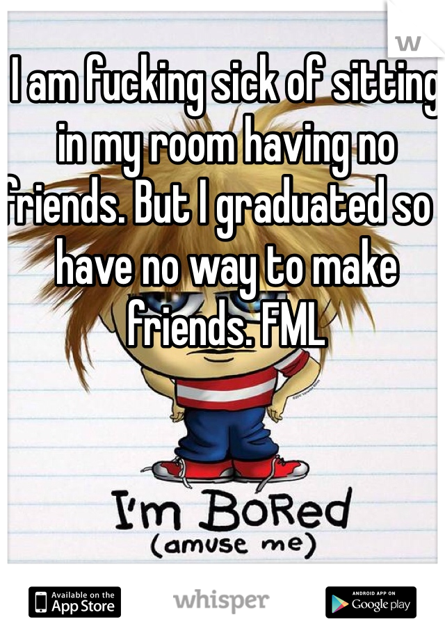 I am fucking sick of sitting in my room having no friends. But I graduated so I have no way to make friends. FML
