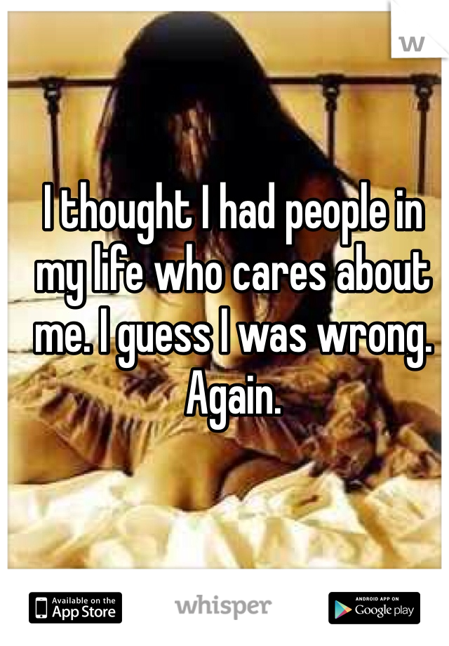 I thought I had people in my life who cares about me. I guess I was wrong. Again. 