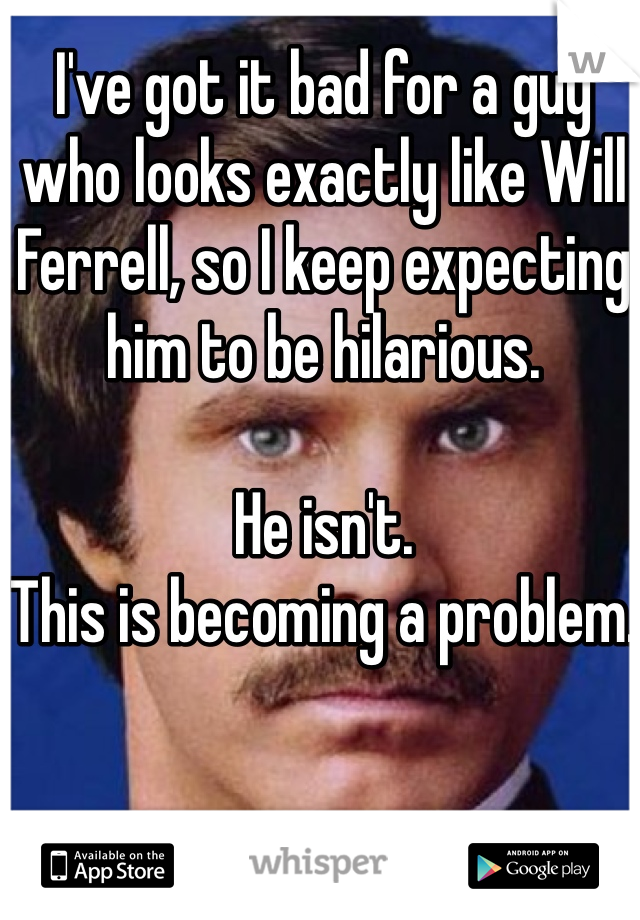 I've got it bad for a guy who looks exactly like Will Ferrell, so I keep expecting him to be hilarious. 

He isn't.
This is becoming a problem. 