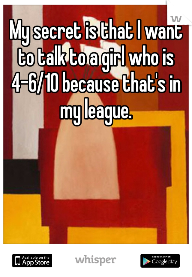 My secret is that I want to talk to a girl who is 4-6/10 because that's in my league.