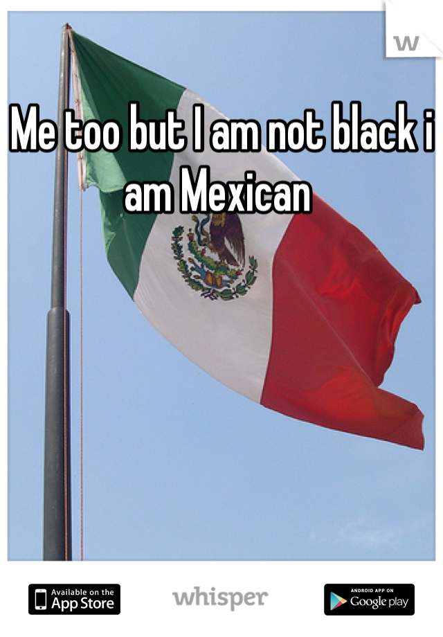 Me too but I am not black i am Mexican 