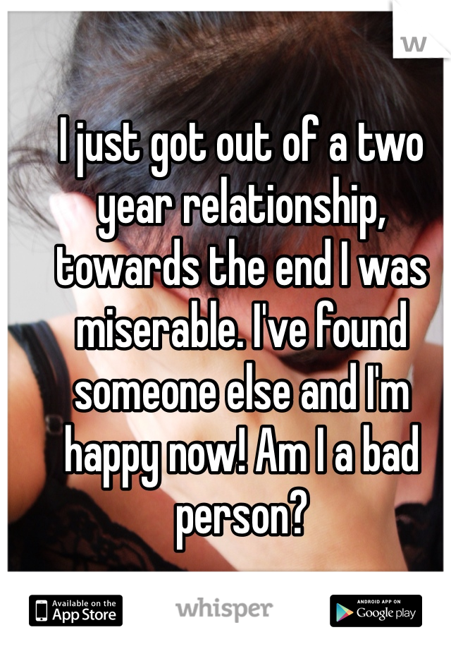 I just got out of a two year relationship, towards the end I was miserable. I've found someone else and I'm happy now! Am I a bad person?