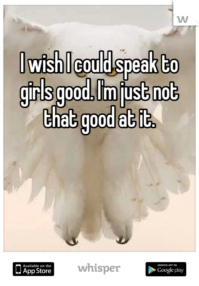 I wish I could speak to girls good. I'm just not that good at it.