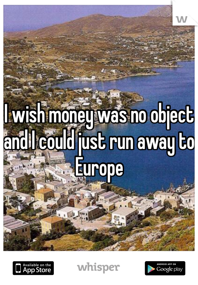 I wish money was no object and I could just run away to Europe 