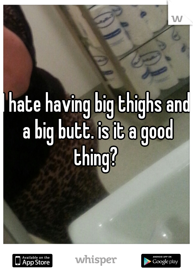 I hate having big thighs and a big butt. is it a good thing? 