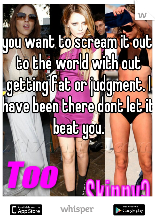 you want to scream it out to the world with out getting fat or judgment. I have been there dont let it beat you.