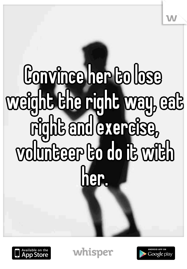 Convince her to lose weight the right way, eat right and exercise, volunteer to do it with her.