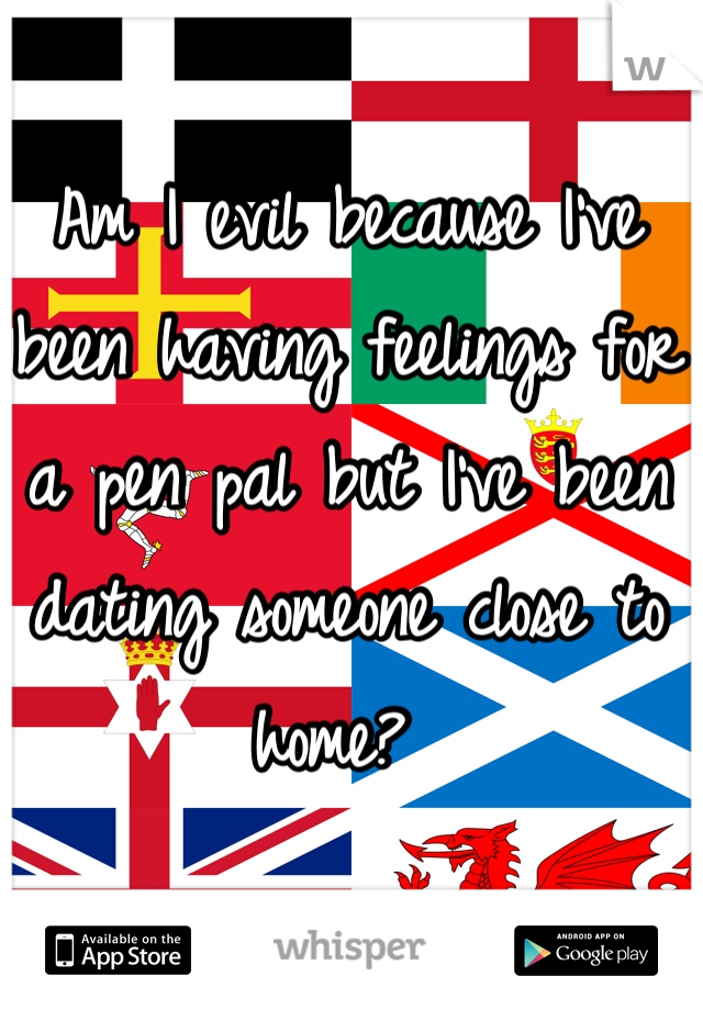 Am I evil because I've been having feelings for a pen pal but I've been dating someone close to home? 