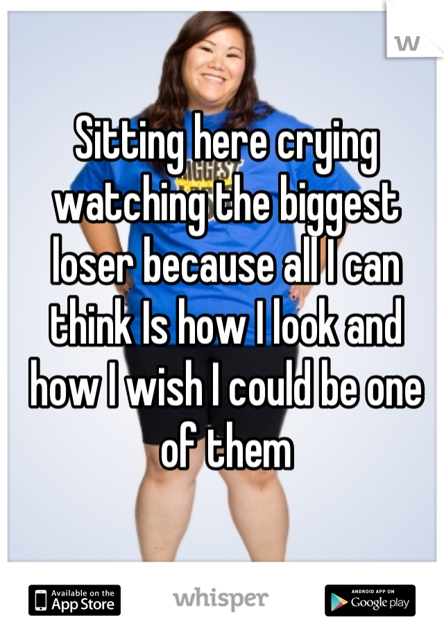 Sitting here crying watching the biggest loser because all I can think Is how I look and how I wish I could be one of them