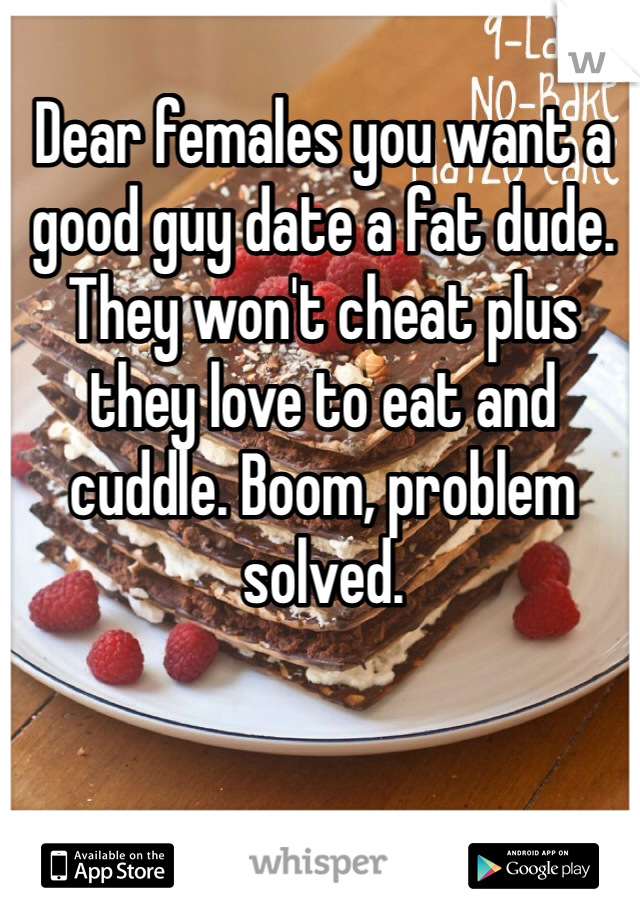 Dear females you want a good guy date a fat dude. They won't cheat plus they love to eat and cuddle. Boom, problem solved. 