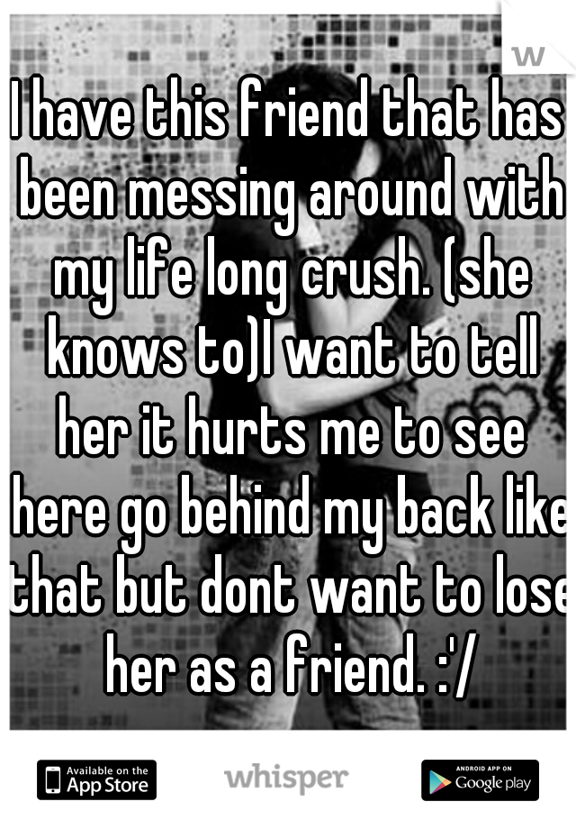 I have this friend that has been messing around with my life long crush. (she knows to)I want to tell her it hurts me to see here go behind my back like that but dont want to lose her as a friend. :'/