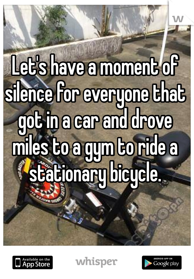 Let's have a moment of silence for everyone that got in a car and drove miles to a gym to ride a stationary bicycle.