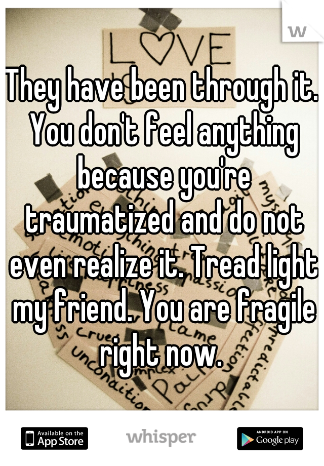 They have been through it. You don't feel anything because you're traumatized and do not even realize it. Tread light my friend. You are fragile right now. 