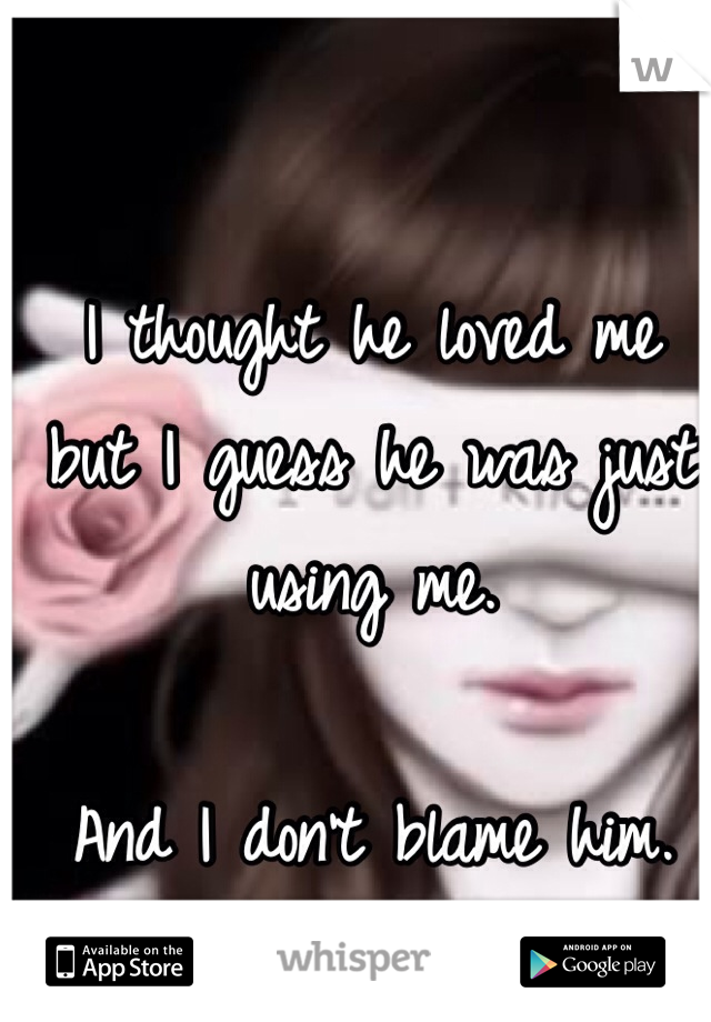 I thought he loved me but I guess he was just using me. 

And I don't blame him. 