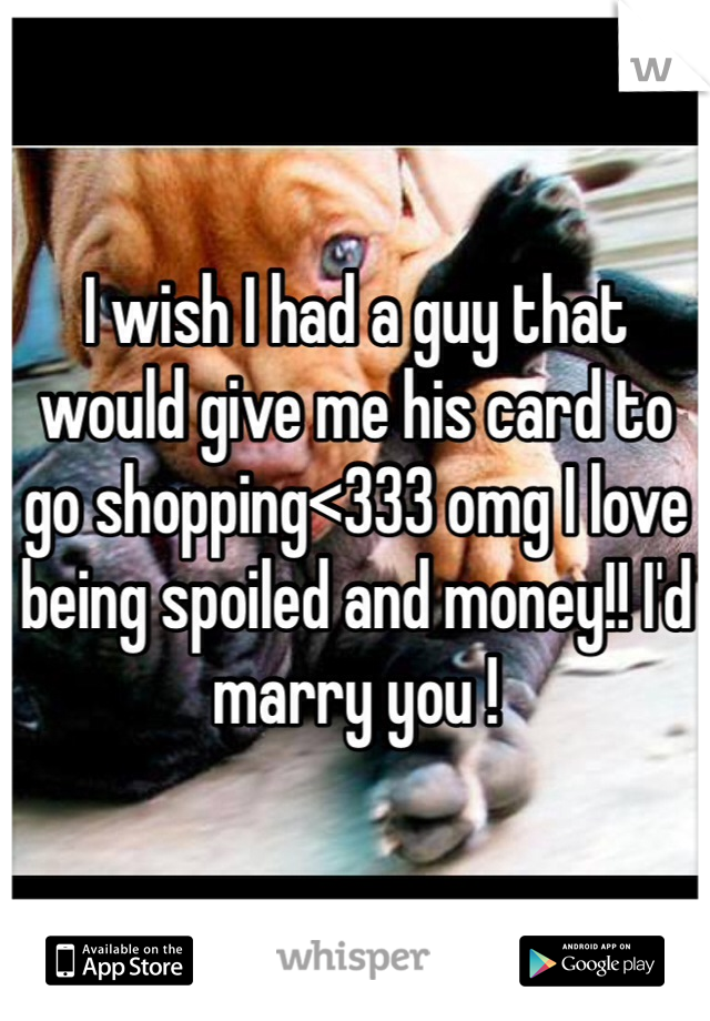 I wish I had a guy that would give me his card to go shopping<333 omg I love being spoiled and money!! I'd marry you !