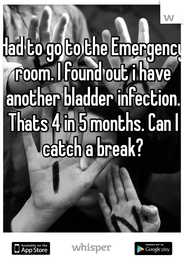 Had to go to the Emergency room. I found out i have another bladder infection. Thats 4 in 5 months. Can I catch a break? 