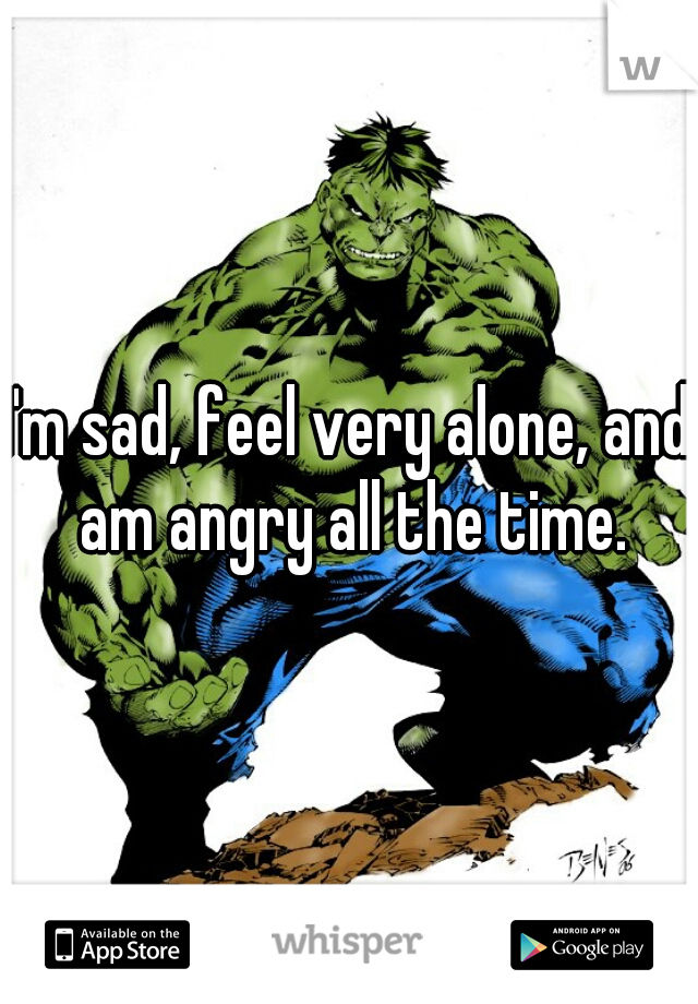 I'm sad, feel very alone, and am angry all the time.