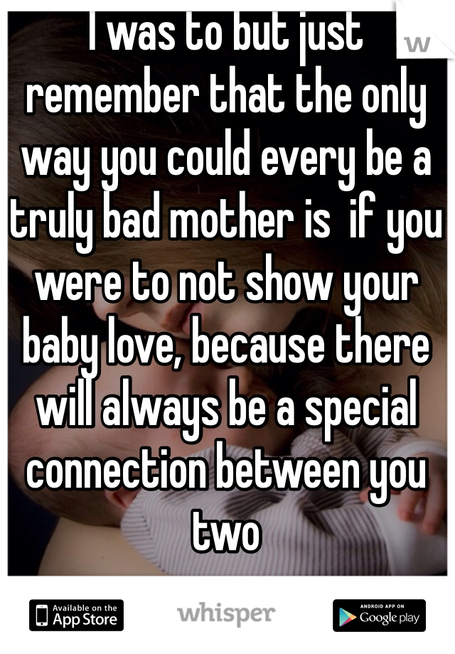 I was to but just remember that the only way you could every be a truly bad mother is  if you were to not show your baby love, because there will always be a special connection between you two