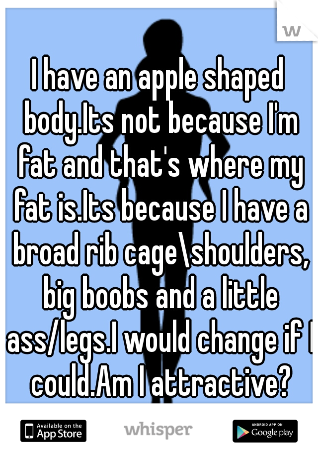 I have an apple shaped body.Its not because I'm fat and that's where my fat is.Its because I have a broad rib cage\shoulders, big boobs and a little ass/legs.I would change if I could.Am I attractive?