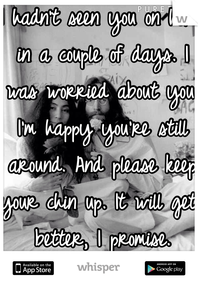 I hadn't seen you on here in a couple of days. I was worried about you. I'm happy you're still around. And please keep your chin up. It will get better, I promise.