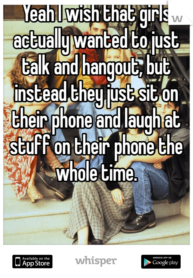 Yeah I wish that girls actually wanted to just talk and hangout, but instead they just sit on their phone and laugh at stuff on their phone the whole time.