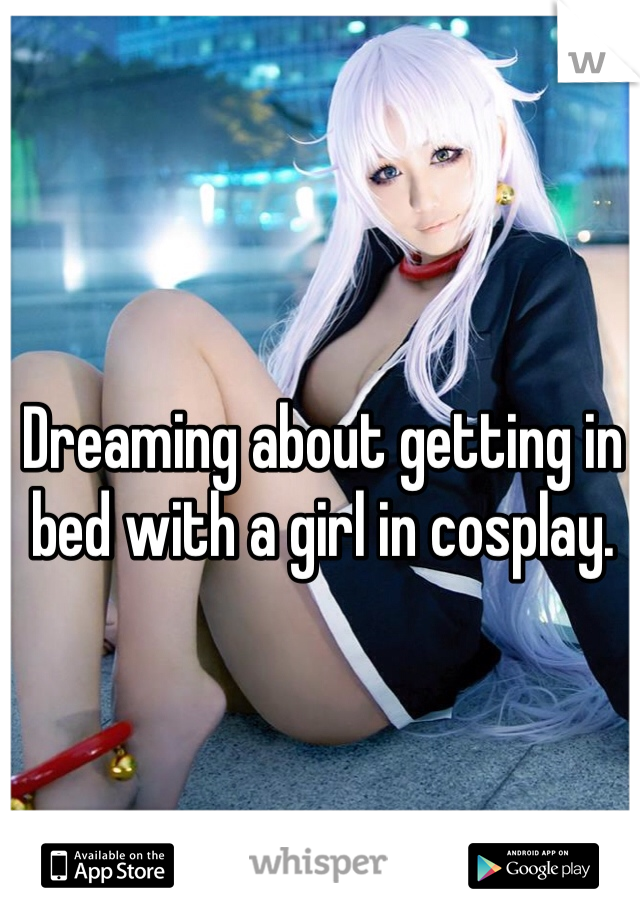 Dreaming about getting in bed with a girl in cosplay.