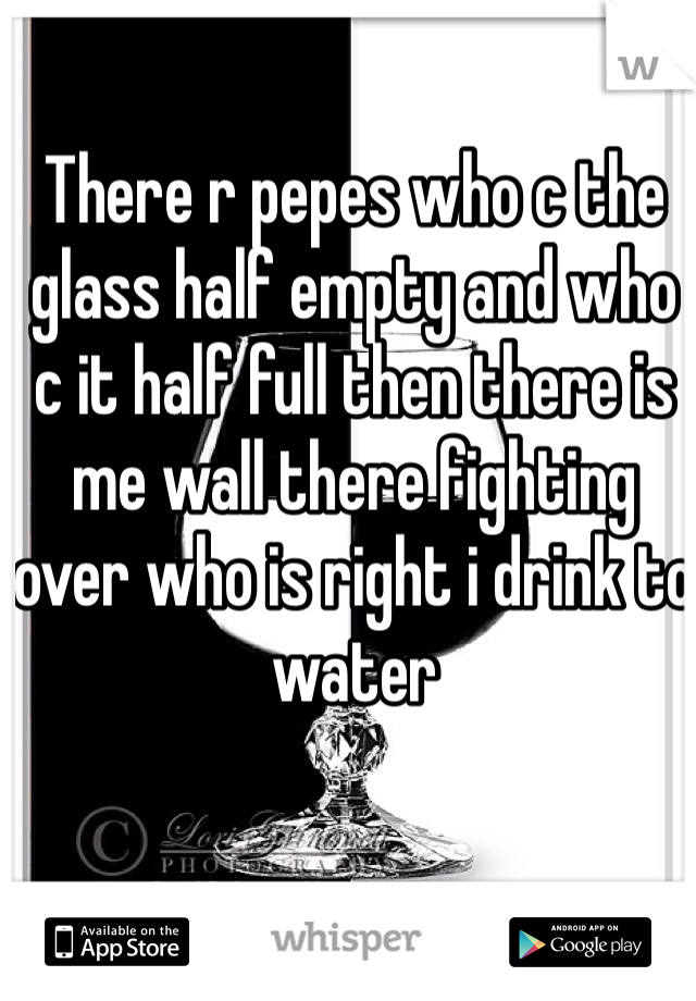 There r pepes who c the glass half empty and who c it half full then there is me wall there fighting over who is right i drink to water 