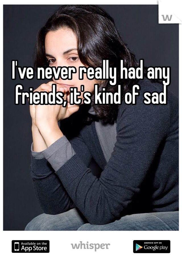 I've never really had any friends, it's kind of sad