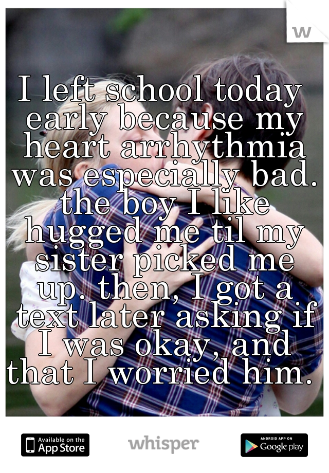 I left school today early because my heart arrhythmia was especially bad. the boy I like hugged me til my sister picked me up. then, I got a text later asking if I was okay, and that I worried him. 