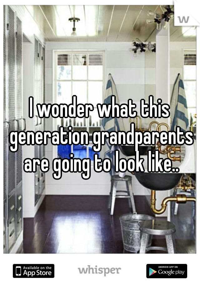 I wonder what this generation grandparents are going to look like..