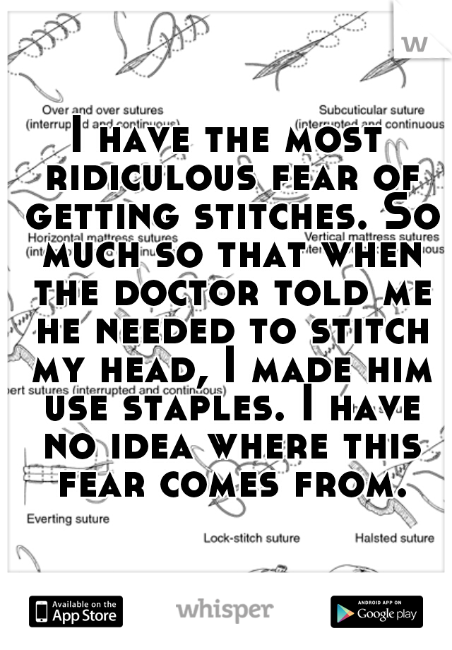 I have the most ridiculous fear of getting stitches. So much so that when the doctor told me he needed to stitch my head, I made him use staples. I have no idea where this fear comes from.