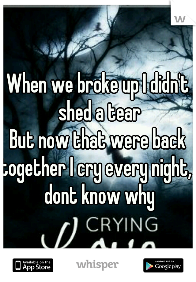 When we broke up I didn't shed a tear
But now that were back together I cry every night, I dont know why