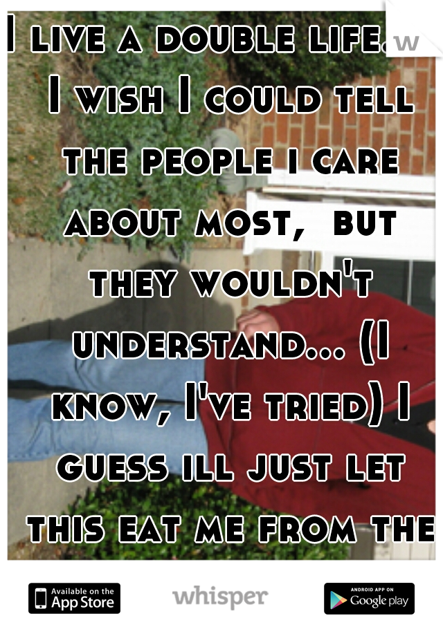 I live a double life. . . I wish I could tell the people i care about most,  but they wouldn't understand... (I know, I've tried) I guess ill just let this eat me from the inside out. 