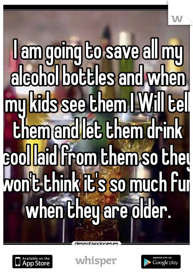 I am going to save all my alcohol bottles and when my kids see them I Will tell them and let them drink cool laid from them so they won't think it's so much fun when they are older. 