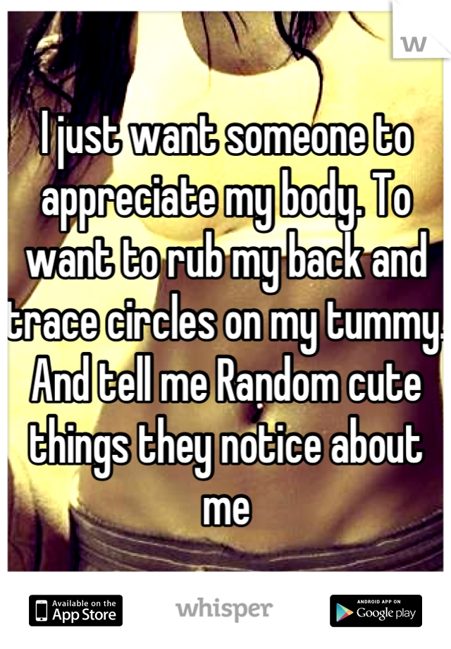 I just want someone to appreciate my body. To want to rub my back and trace circles on my tummy. And tell me Random cute things they notice about me