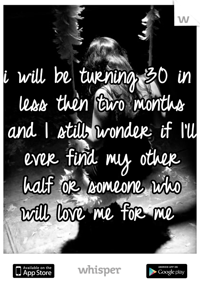 i will be turning 30 in less then two months and I still wonder if I'll ever find my other half or someone who will love me for me 