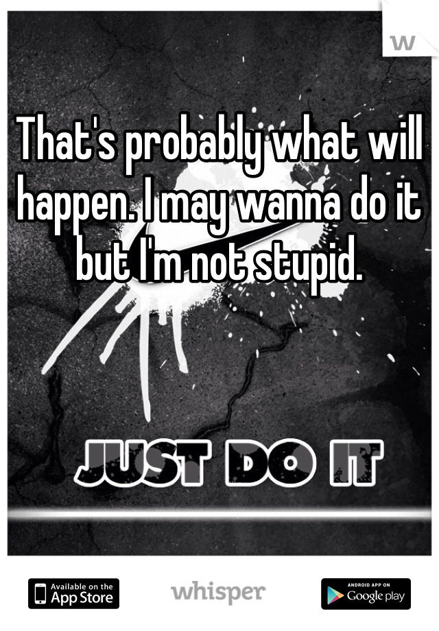 That's probably what will happen. I may wanna do it but I'm not stupid. 